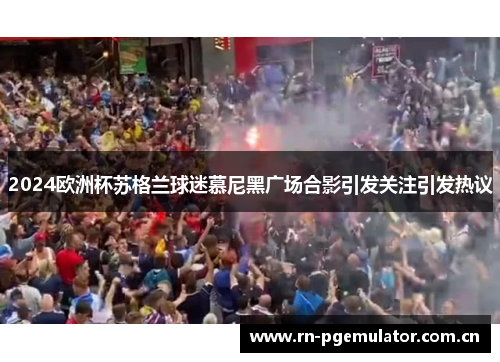 2024欧洲杯苏格兰球迷慕尼黑广场合影引发关注引发热议 2024欧洲杯苏格兰球迷慕尼黑广场合影引发关注引发热议