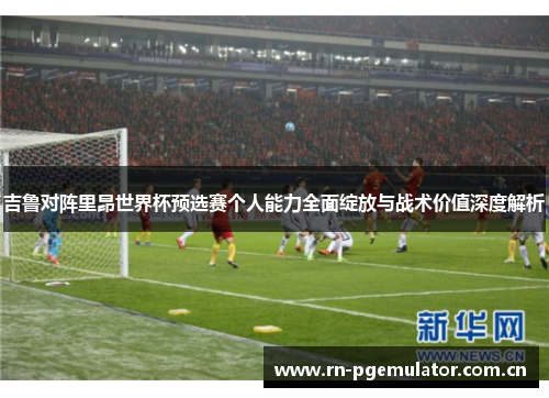 吉鲁对阵里昂世界杯预选赛个人能力全面绽放与战术价值深度解析 吉鲁对阵里昂世界杯预选赛个人能力全面绽放与战术价值深度解析