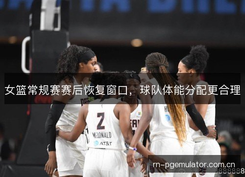 女篮常规赛赛后恢复窗口，球队体能分配更合理