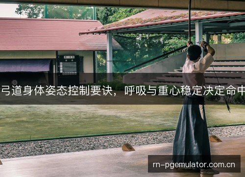 弓道身体姿态控制要诀，呼吸与重心稳定决定命中