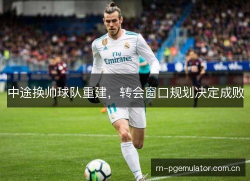 中途换帅球队重建,转会窗口规划决定成败 中途换帅球队重建,转会窗口规划决定成败