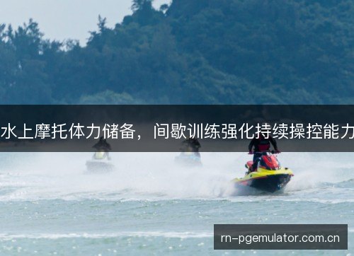 水上摩托体力储备,间歇训练强化持续操控能力 水上摩托体力储备,间歇训练强化持续操控能力
